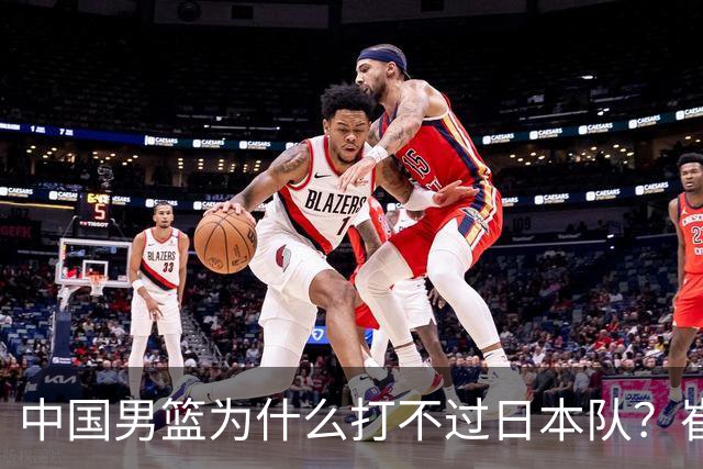中国男篮为什么打不过日本队？崔永熙毫不客气说出原因，说得实在